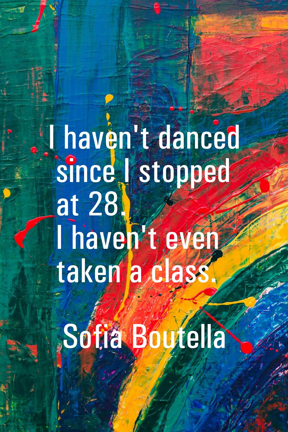 I haven't danced since I stopped at 28. I haven't even taken a class.
