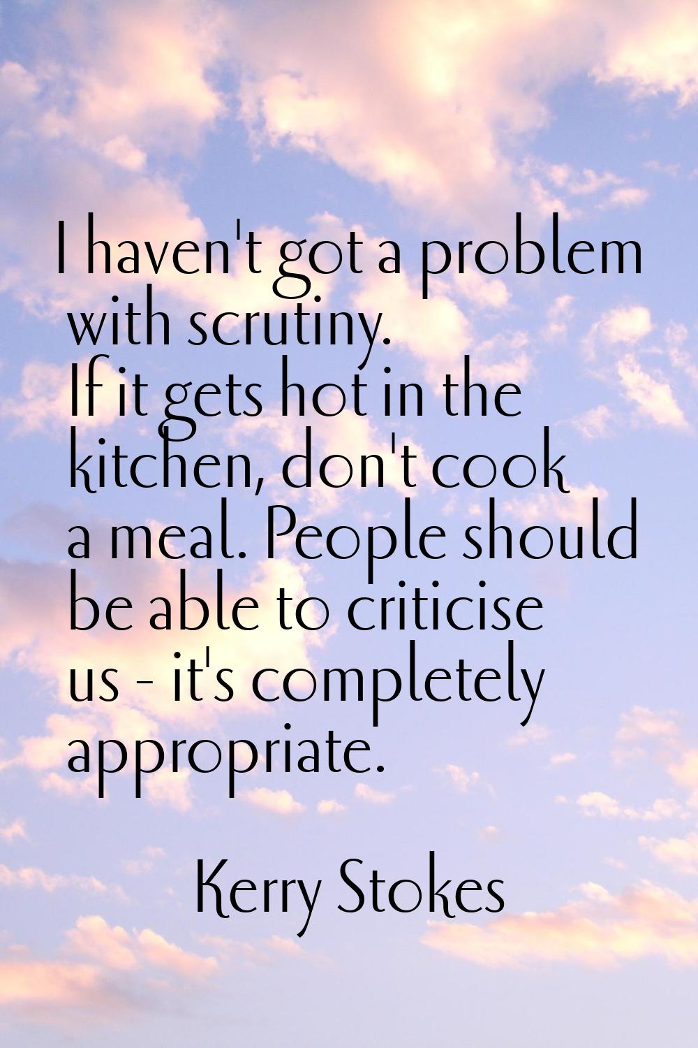 I haven't got a problem with scrutiny. If it gets hot in the kitchen, don't cook a meal. People sho
