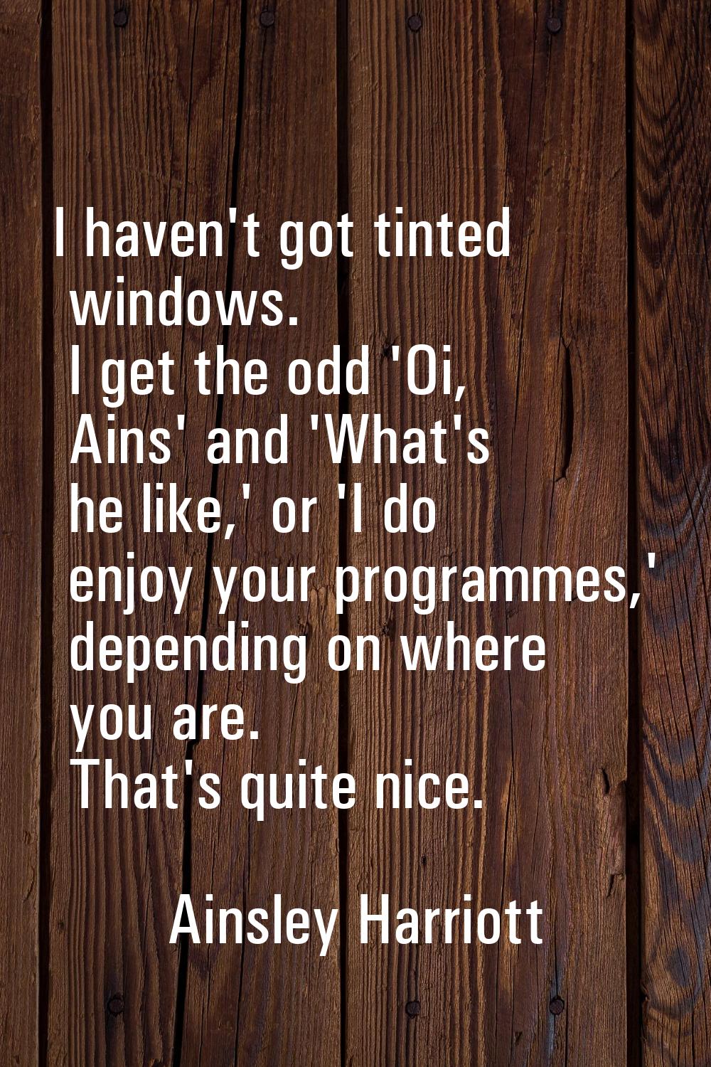 I haven't got tinted windows. I get the odd 'Oi, Ains' and 'What's he like,' or 'I do enjoy your pr