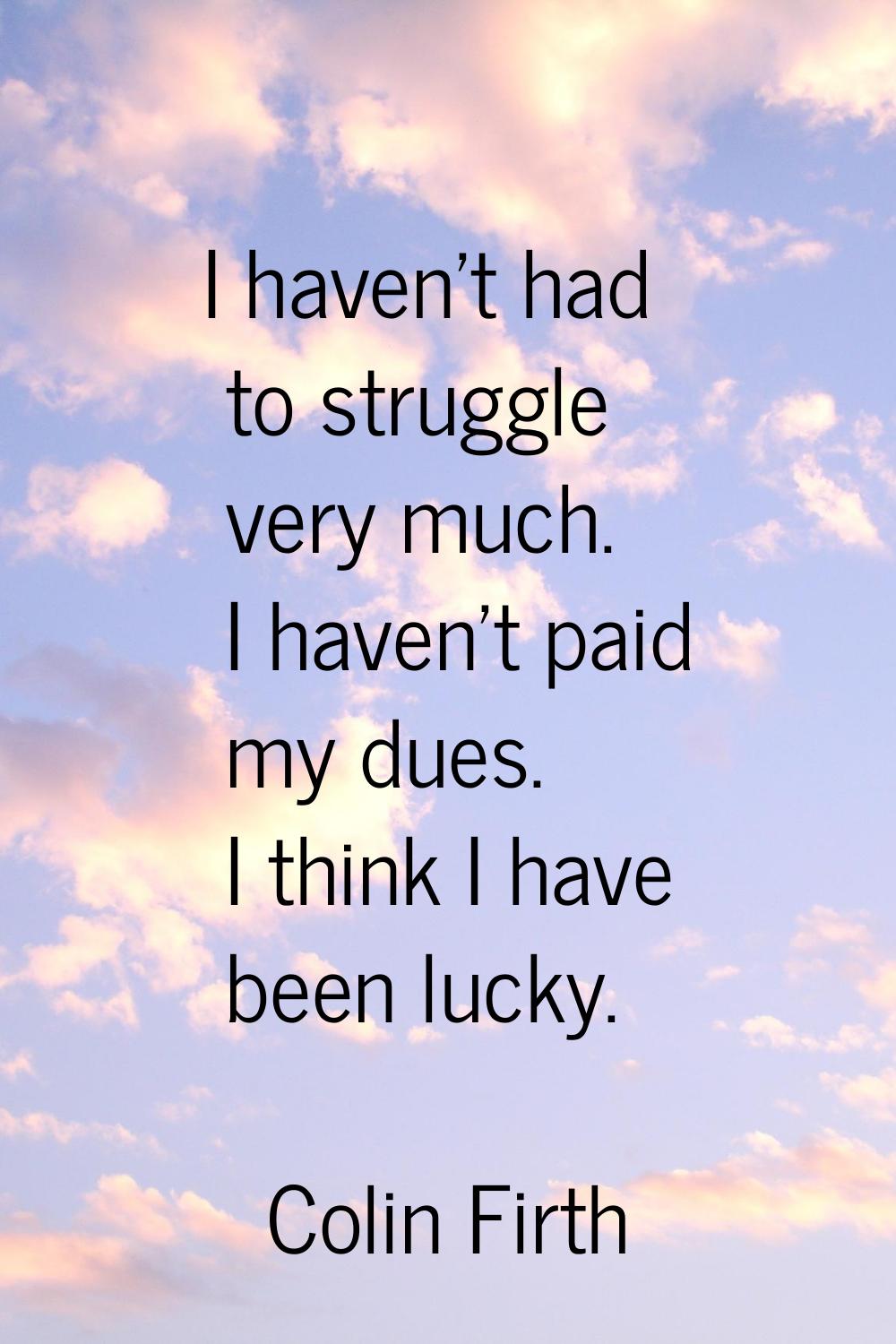 I haven't had to struggle very much. I haven't paid my dues. I think I have been lucky.