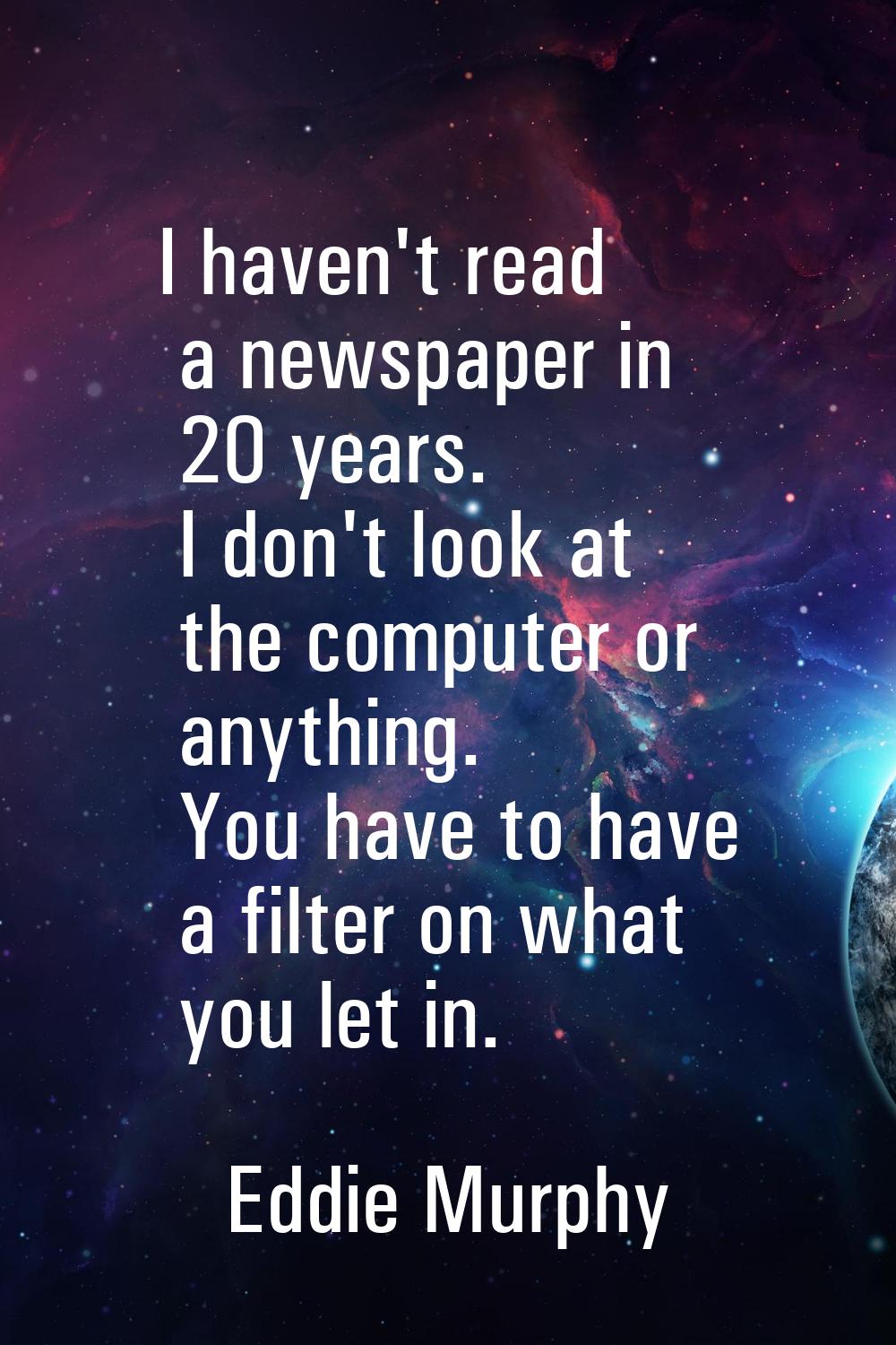 I haven't read a newspaper in 20 years. I don't look at the computer or anything. You have to have 