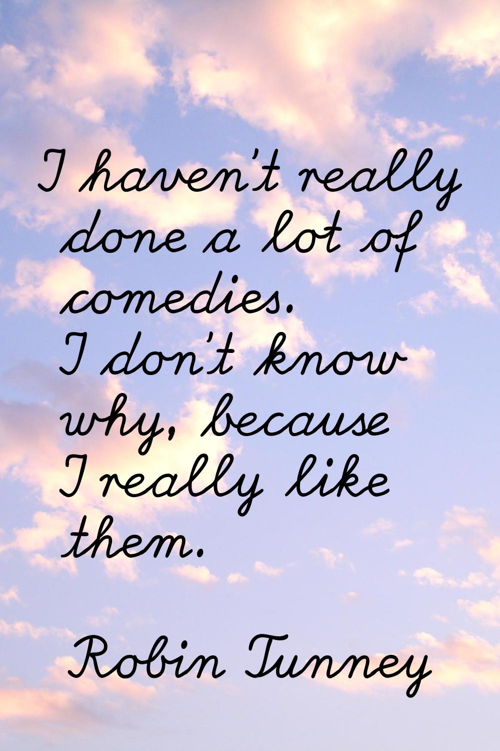 I haven't really done a lot of comedies. I don't know why, because I really like them.
