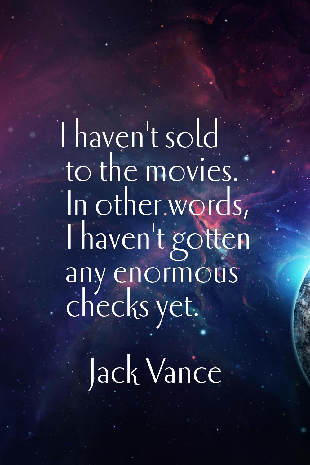 I haven't sold to the movies. In other words, I haven't gotten any enormous checks yet.
