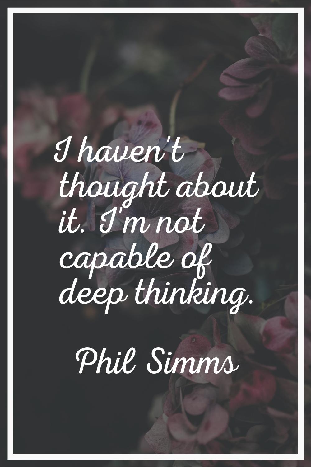 I haven't thought about it. I'm not capable of deep thinking.