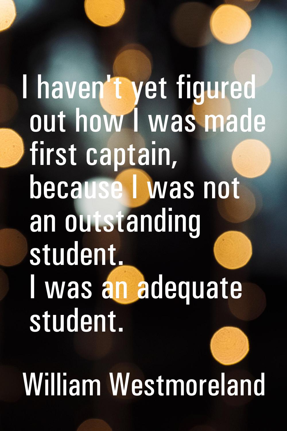 I haven't yet figured out how I was made first captain, because I was not an outstanding student. I