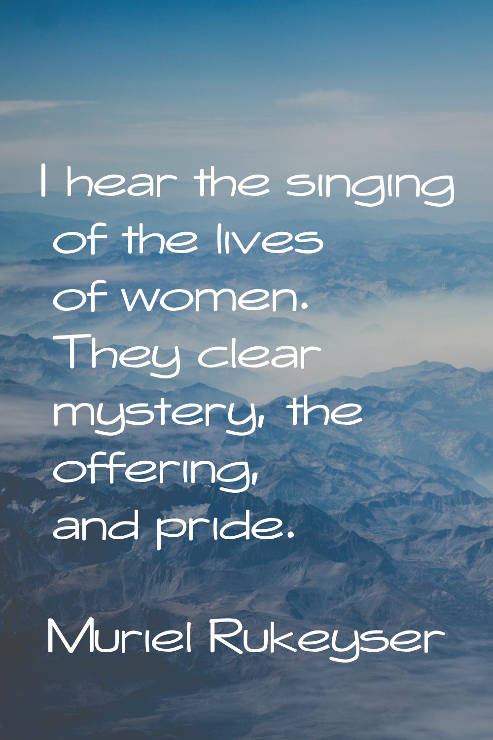 I hear the singing of the lives of women. They clear mystery, the offering, and pride.