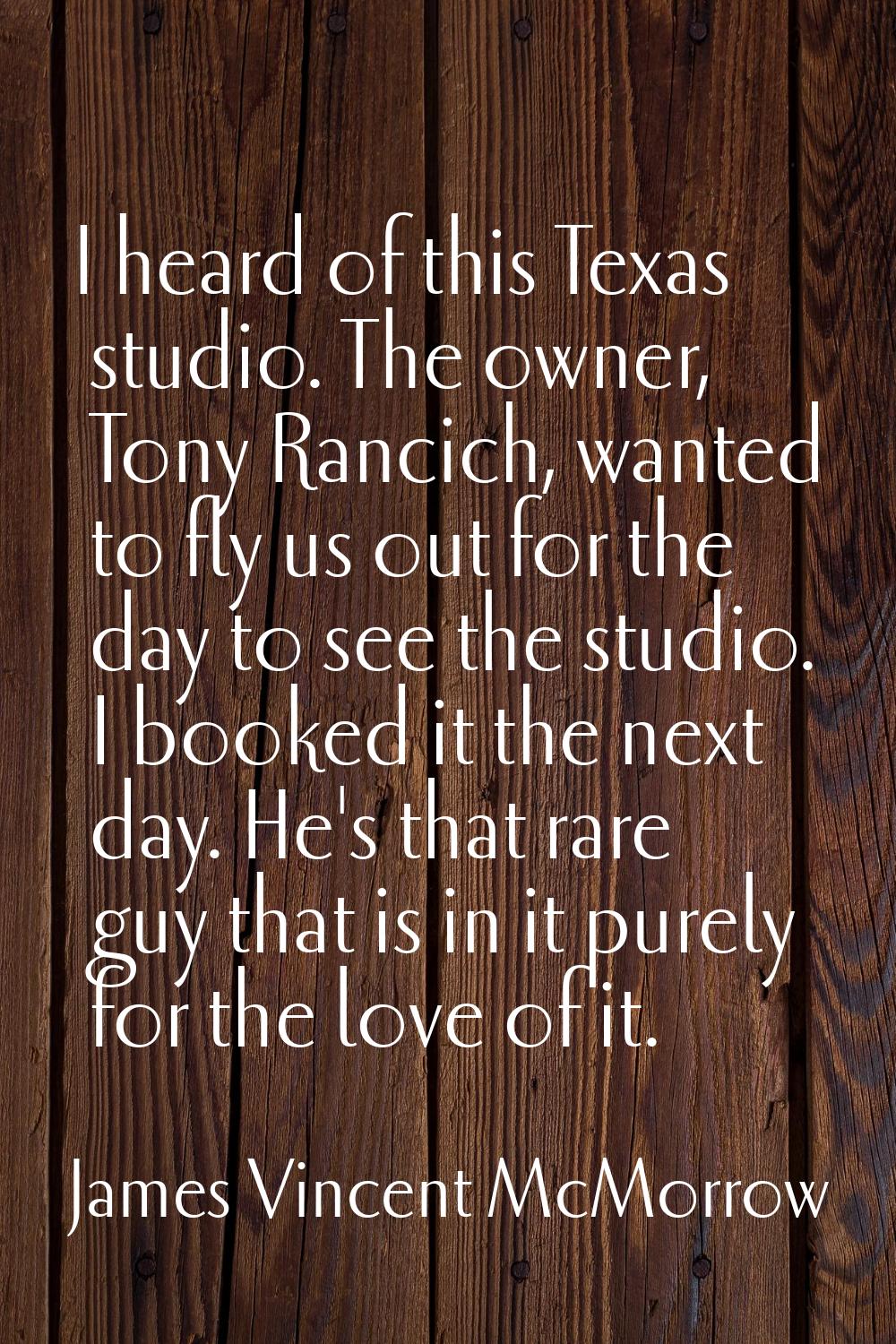 I heard of this Texas studio. The owner, Tony Rancich, wanted to fly us out for the day to see the 