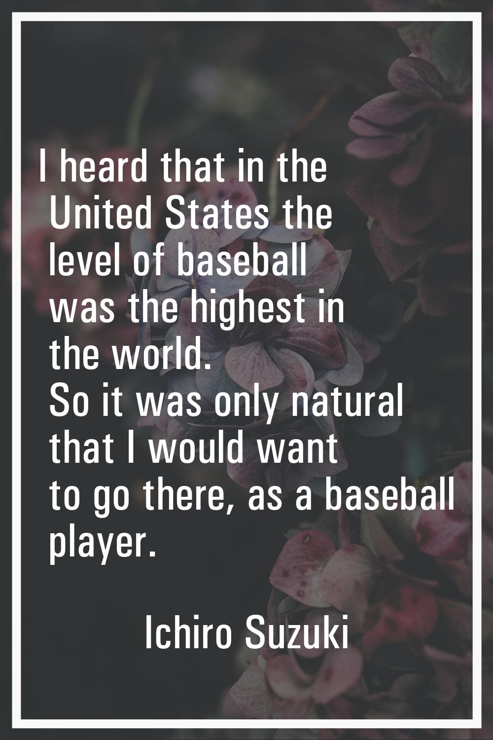 I heard that in the United States the level of baseball was the highest in the world. So it was onl