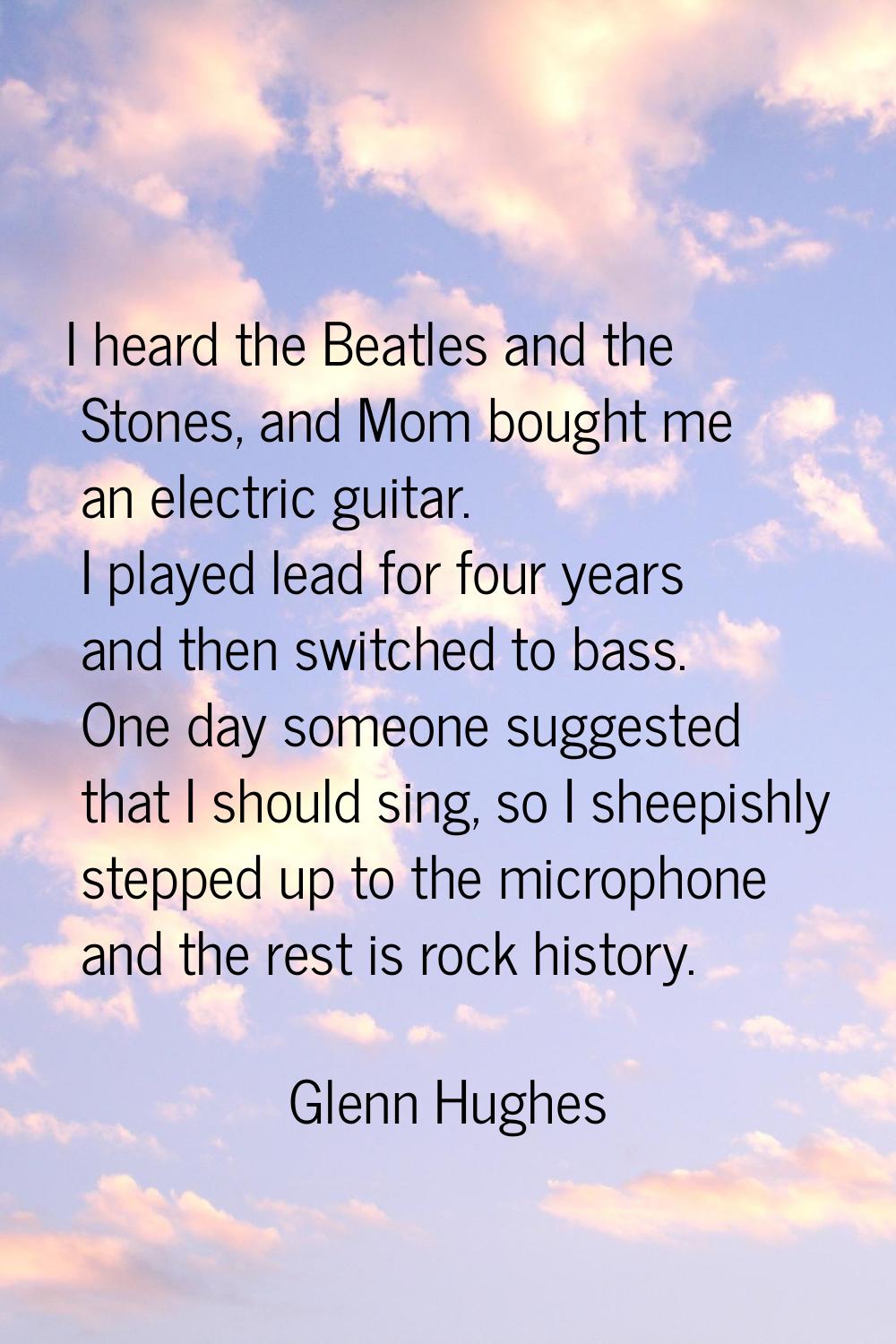 I heard the Beatles and the Stones, and Mom bought me an electric guitar. I played lead for four ye
