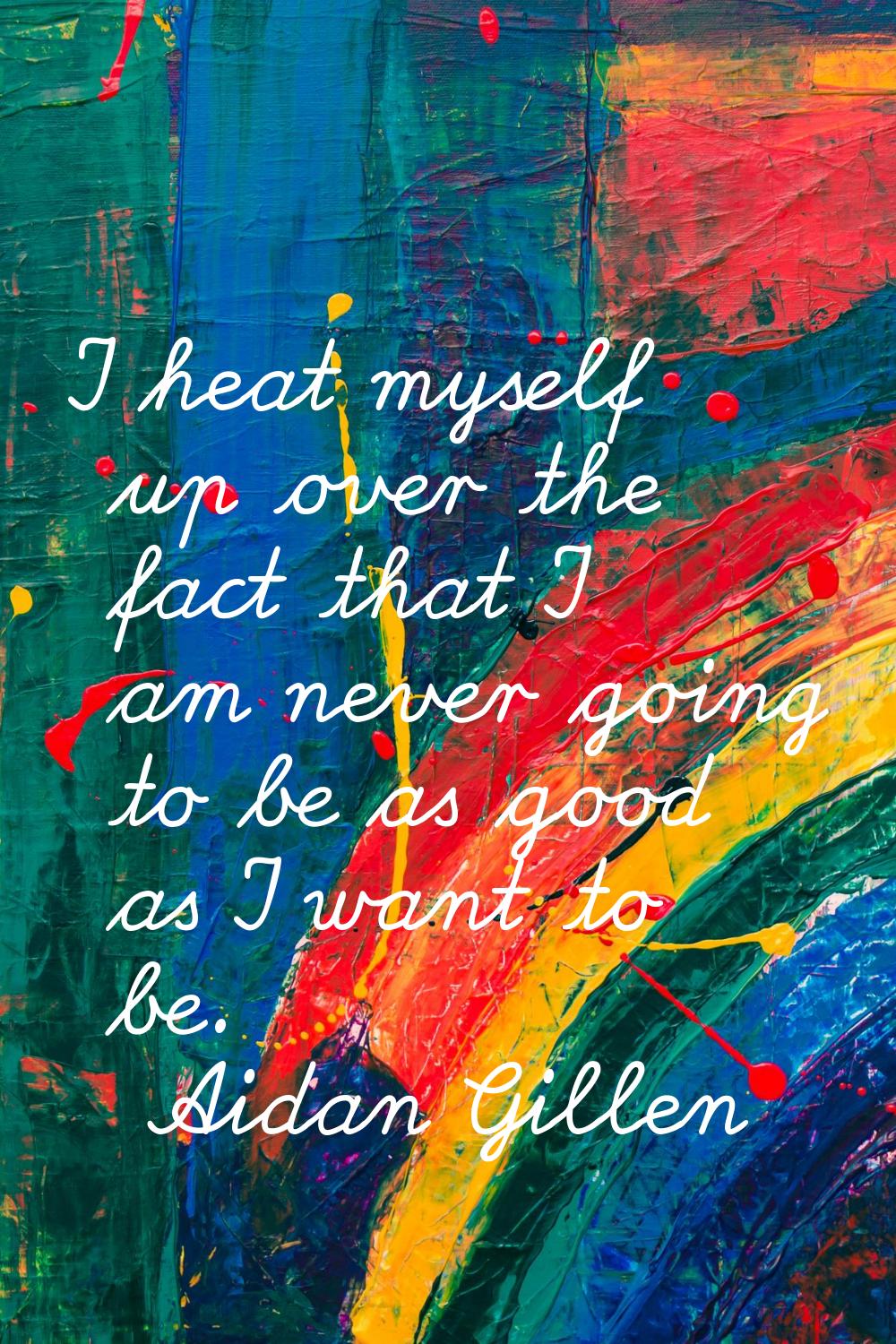 I heat myself up over the fact that I am never going to be as good as I want to be.
