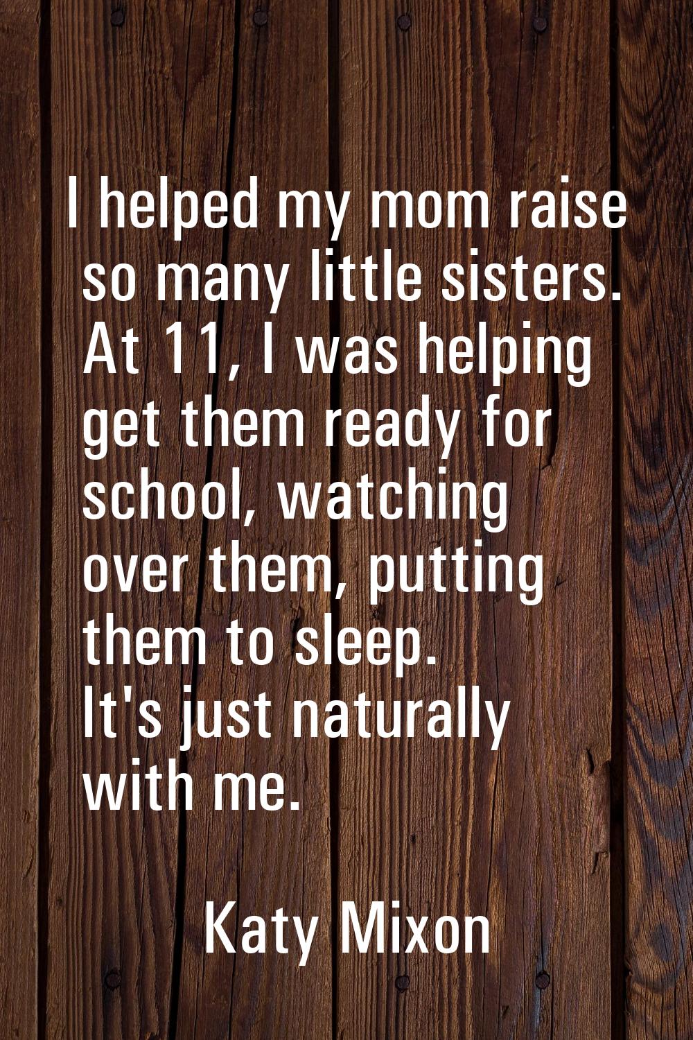 I helped my mom raise so many little sisters. At 11, I was helping get them ready for school, watch