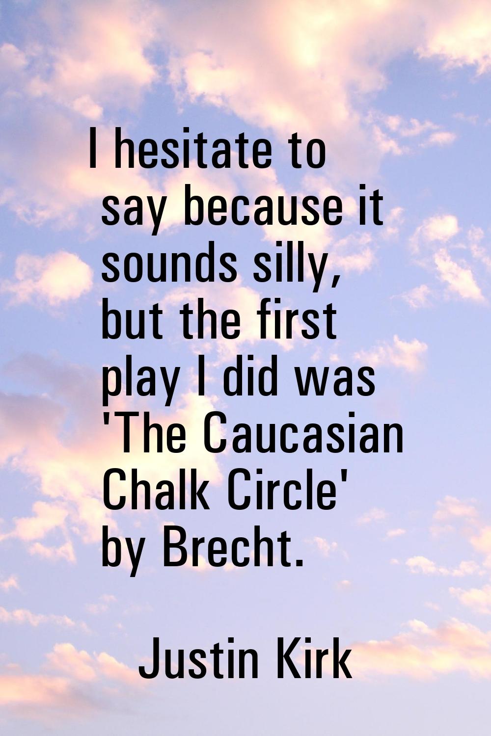 I hesitate to say because it sounds silly, but the first play I did was 'The Caucasian Chalk Circle