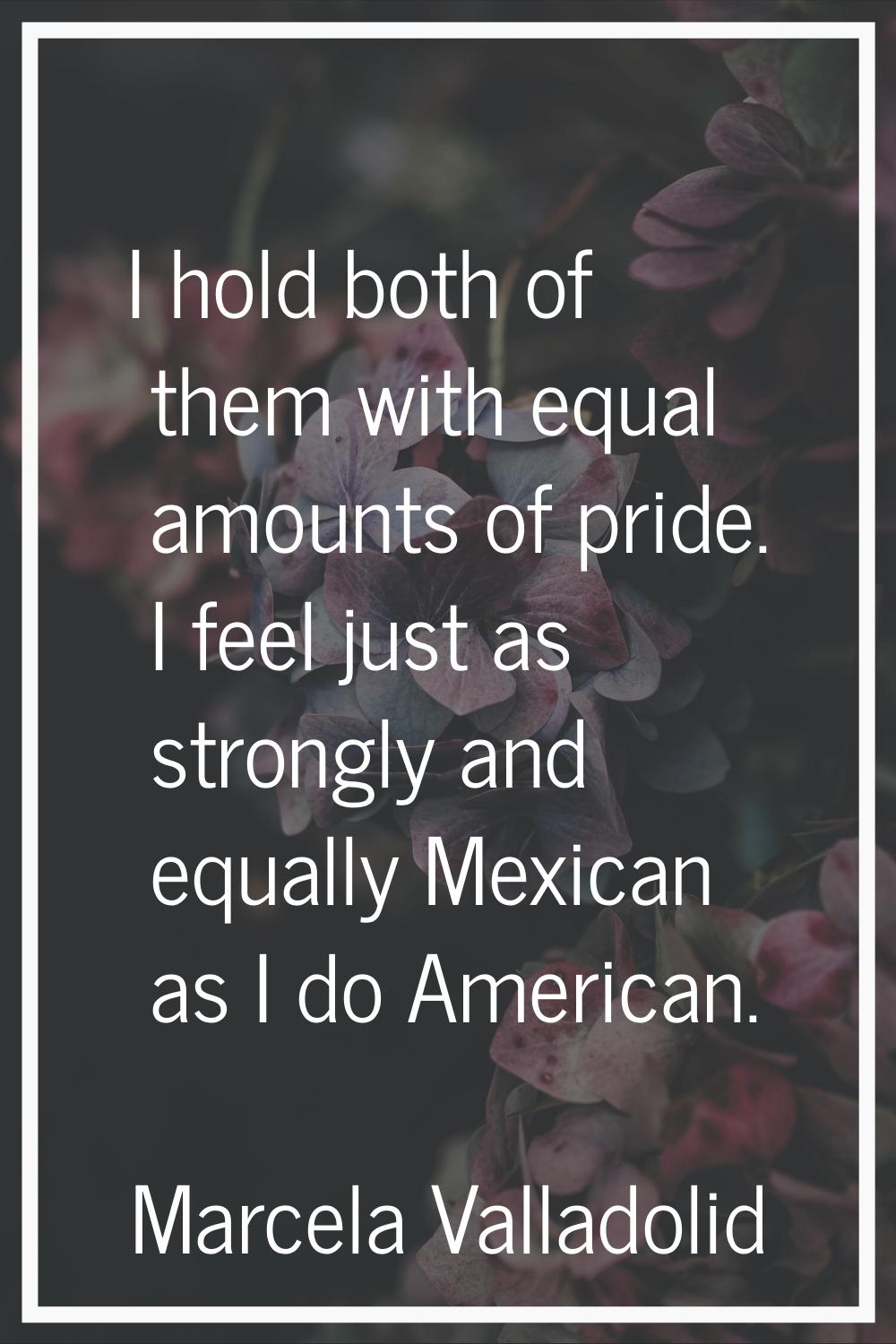 I hold both of them with equal amounts of pride. I feel just as strongly and equally Mexican as I d