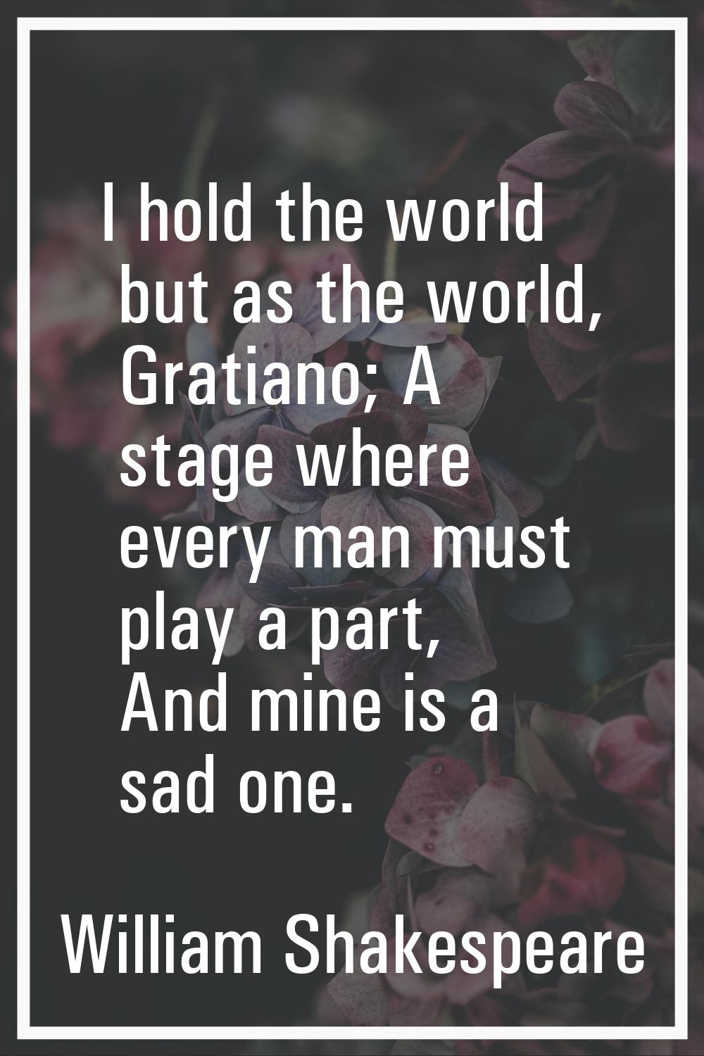 I hold the world but as the world, Gratiano; A stage where every man must play a part, And mine is 