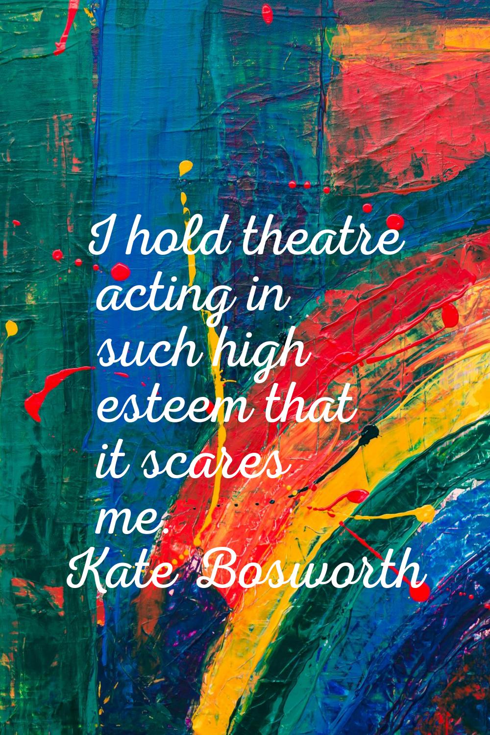 I hold theatre acting in such high esteem that it scares me.