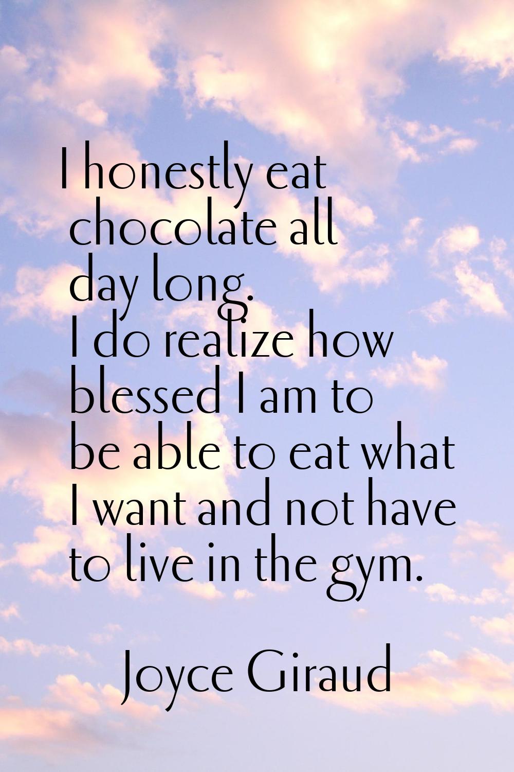 I honestly eat chocolate all day long. I do realize how blessed I am to be able to eat what I want 