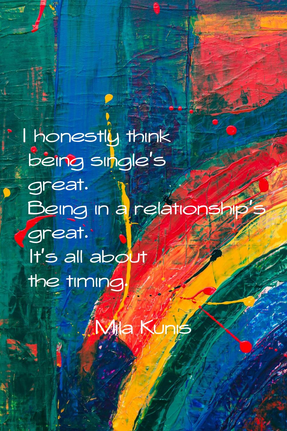 I honestly think being single's great. Being in a relationship's great. It's all about the timing.