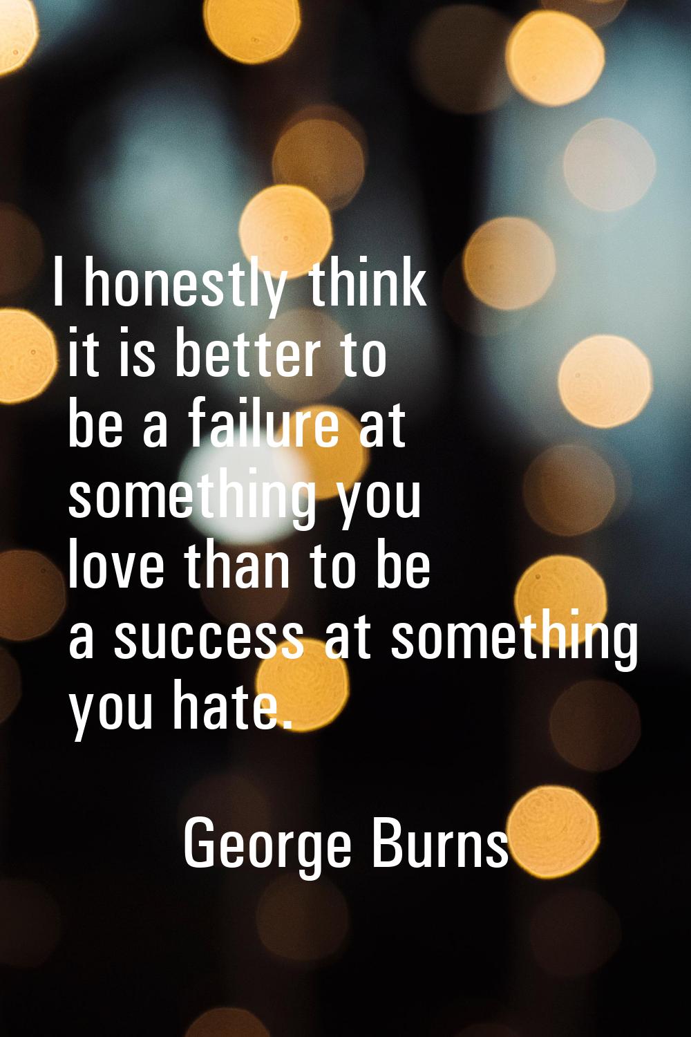 I honestly think it is better to be a failure at something you love than to be a success at somethi