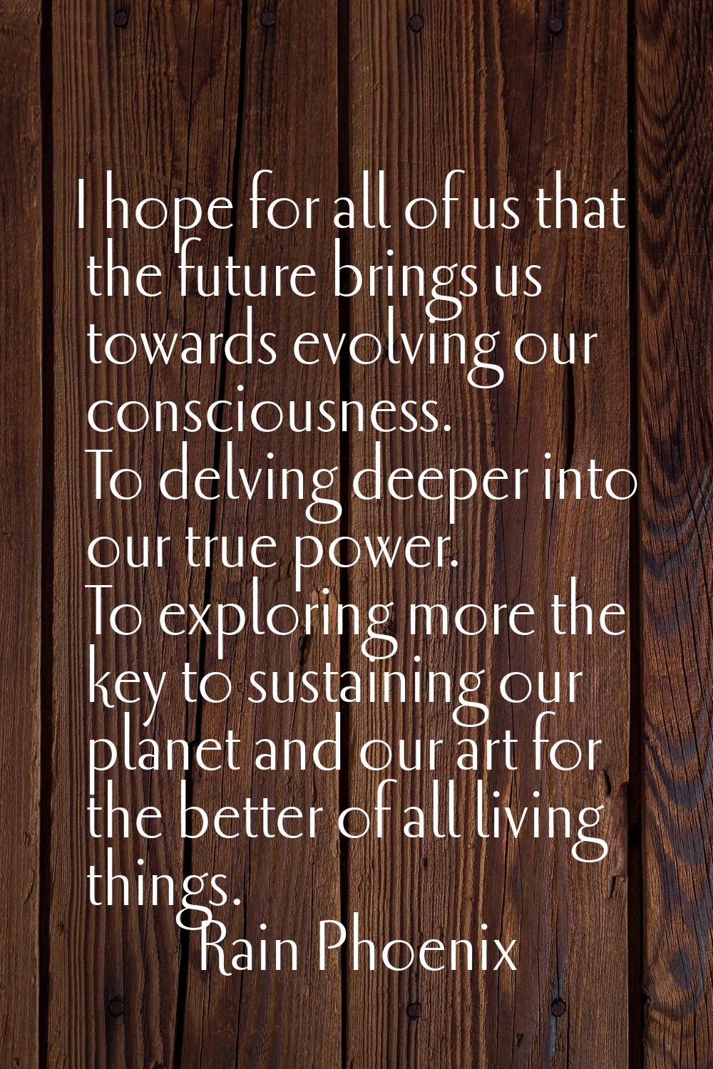 I hope for all of us that the future brings us towards evolving our consciousness. To delving deepe