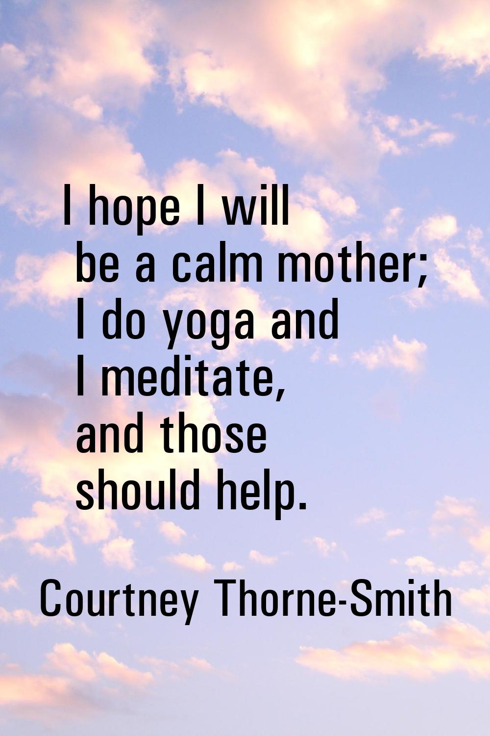 I hope I will be a calm mother; I do yoga and I meditate, and those should help.