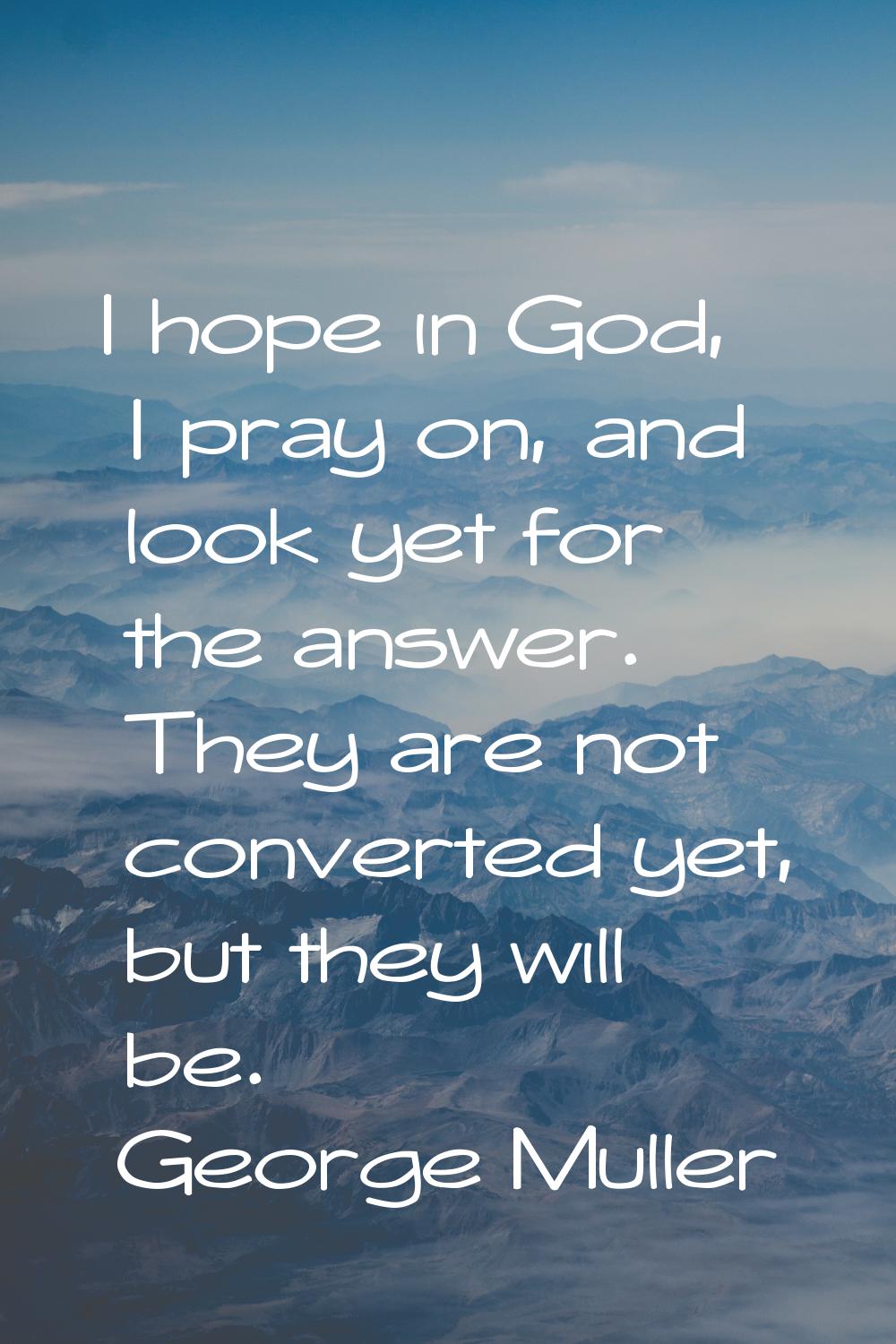 I hope in God, I pray on, and look yet for the answer. They are not converted yet, but they will be