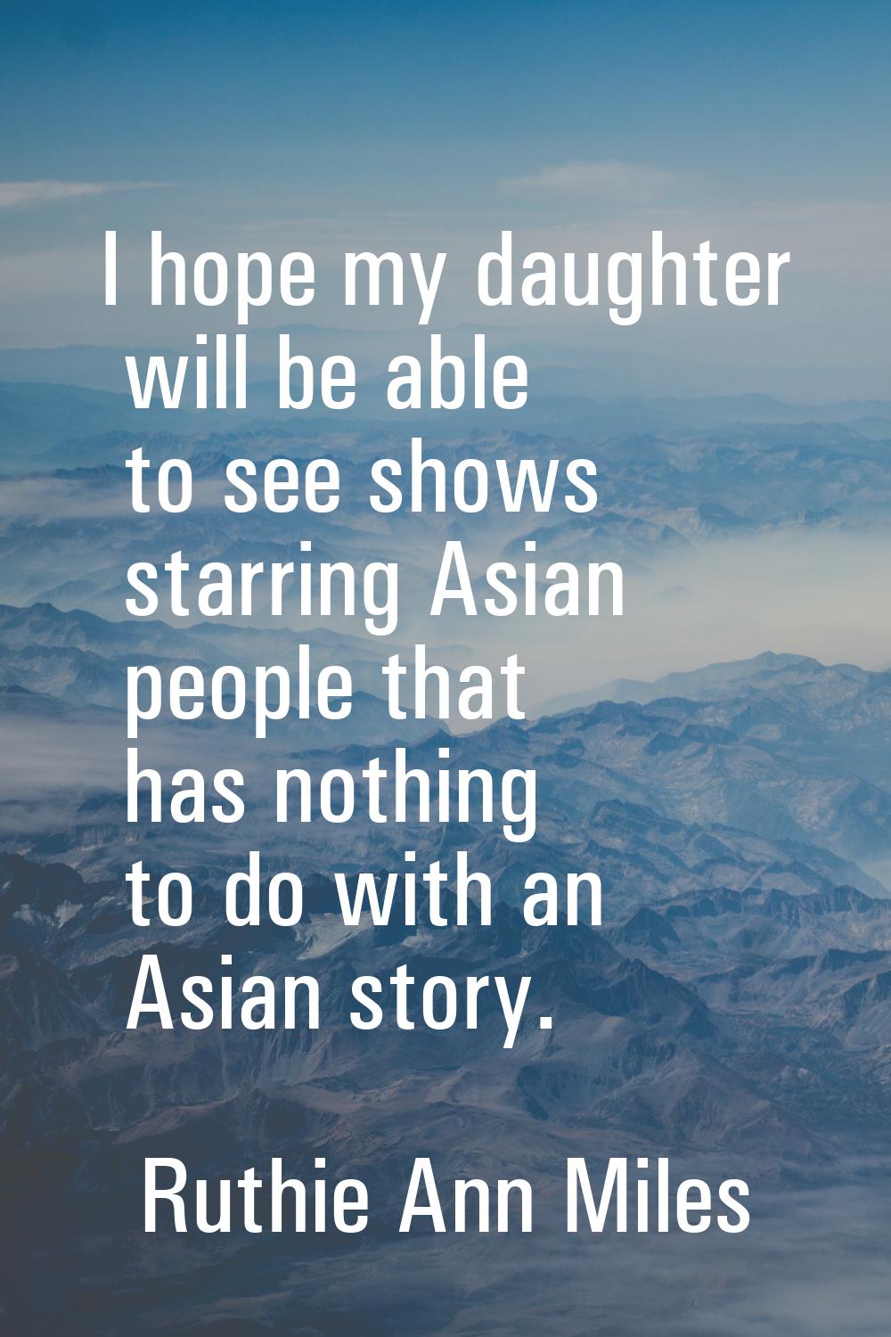 I hope my daughter will be able to see shows starring Asian people that has nothing to do with an A