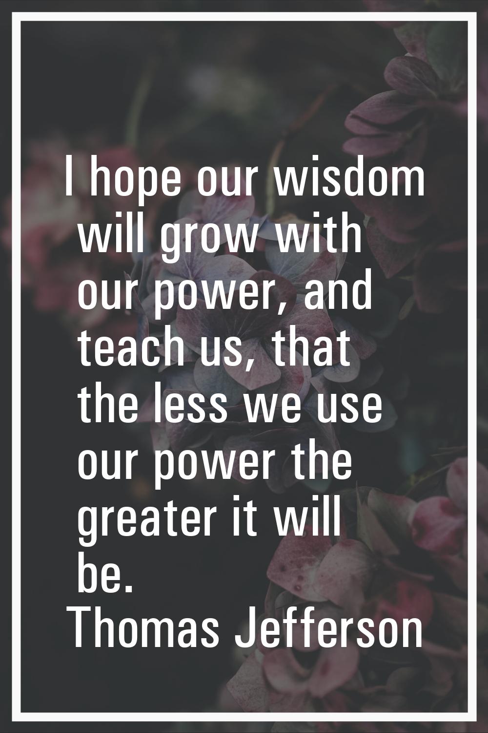 I hope our wisdom will grow with our power, and teach us, that the less we use our power the greate