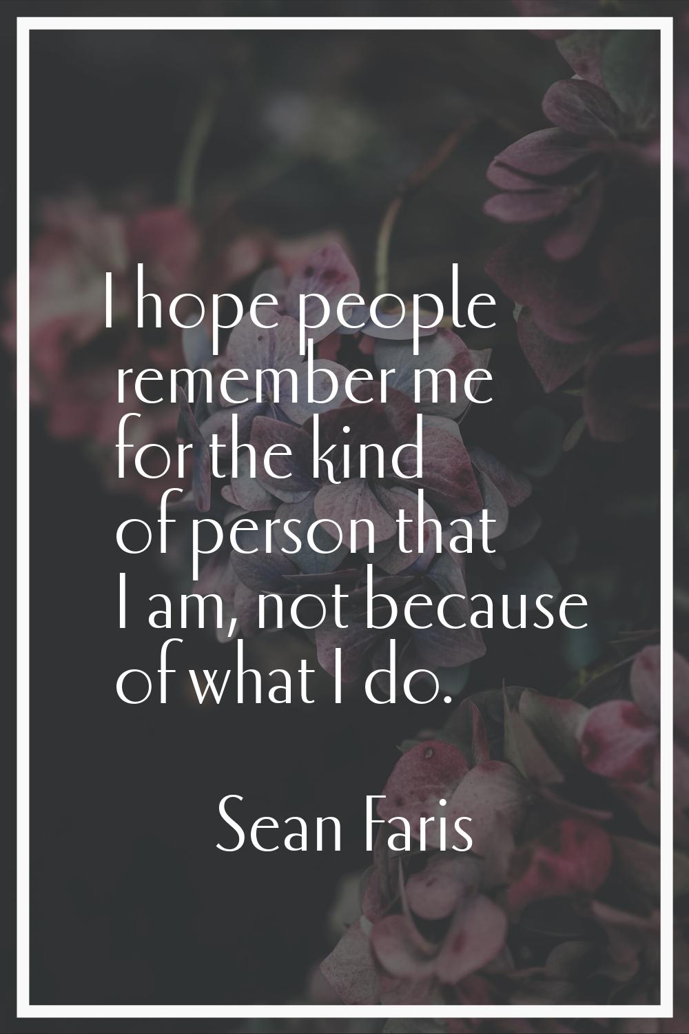 I hope people remember me for the kind of person that I am, not because of what I do.