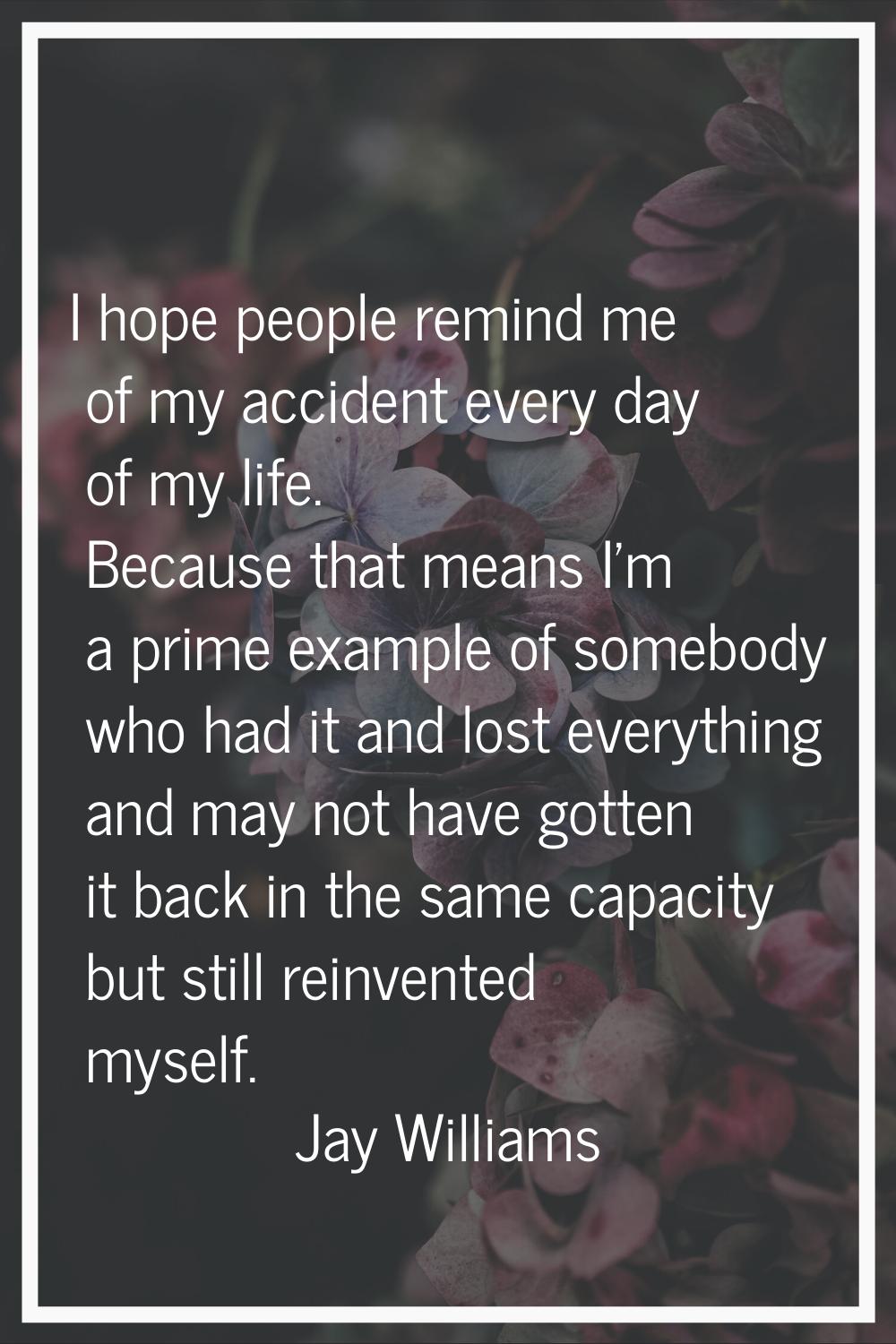 I hope people remind me of my accident every day of my life. Because that means I'm a prime example