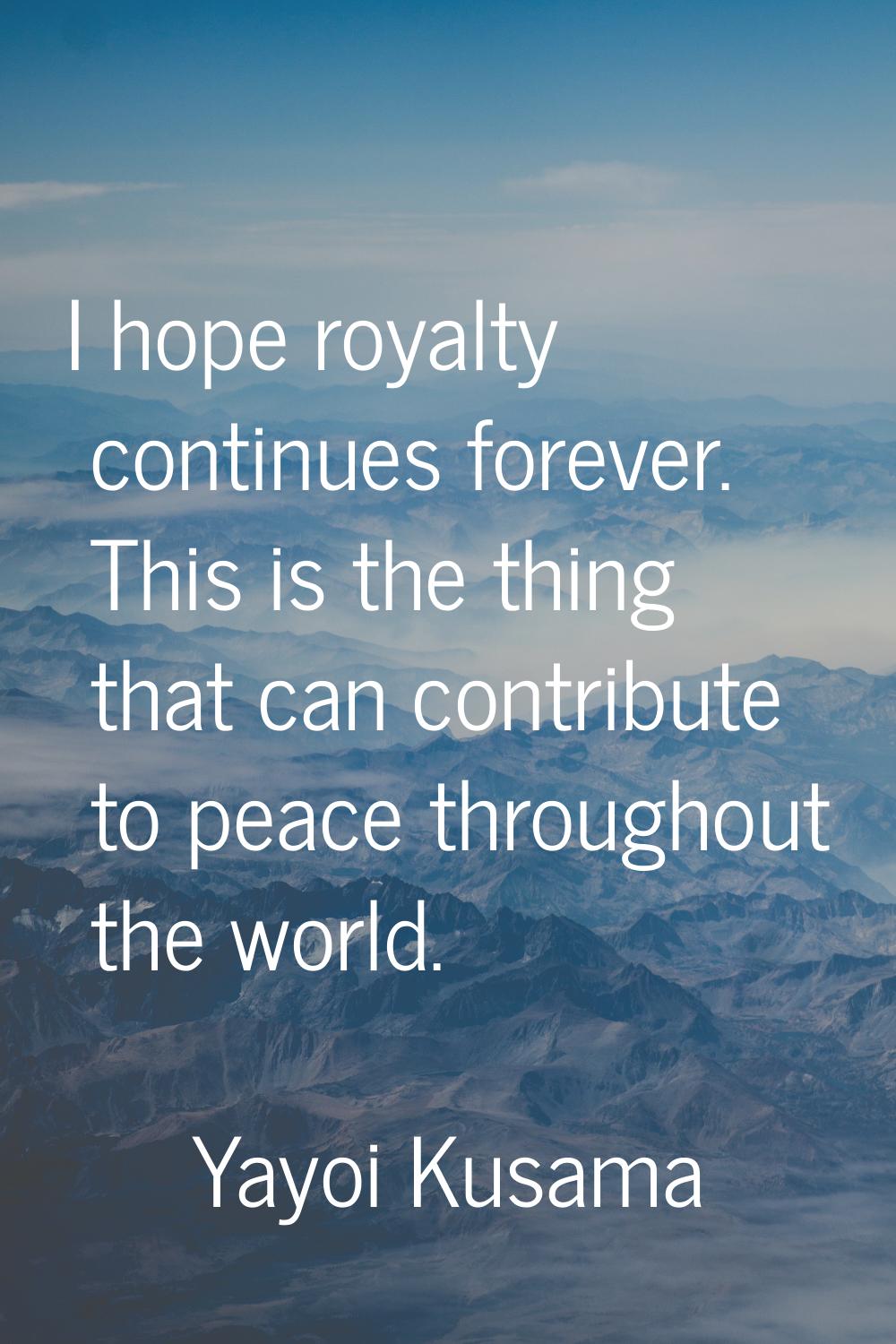 I hope royalty continues forever. This is the thing that can contribute to peace throughout the wor