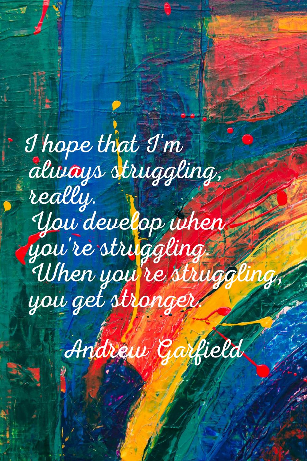 I hope that I'm always struggling, really. You develop when you're struggling. When you're struggli