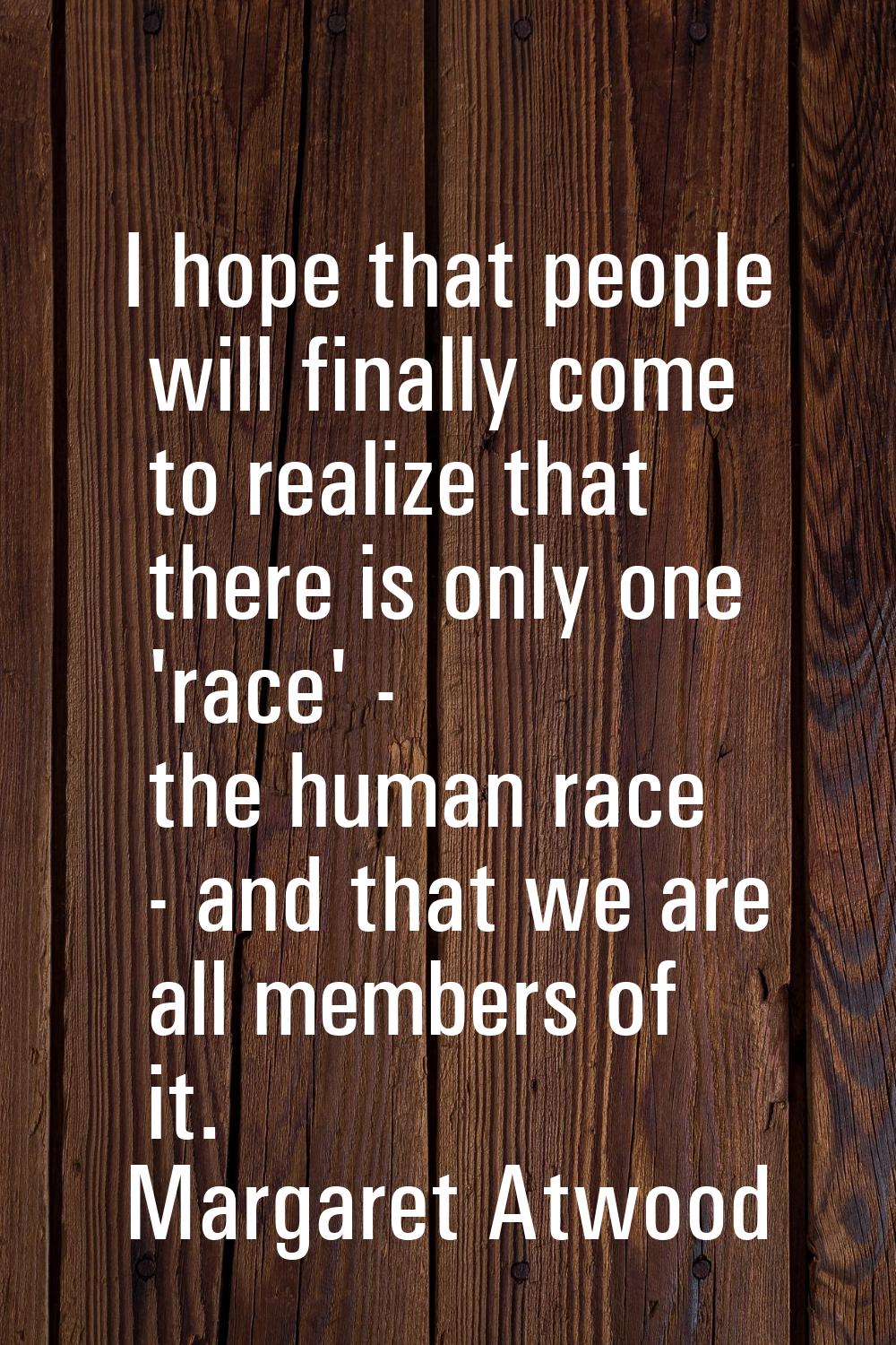 I hope that people will finally come to realize that there is only one 'race' - the human race - an