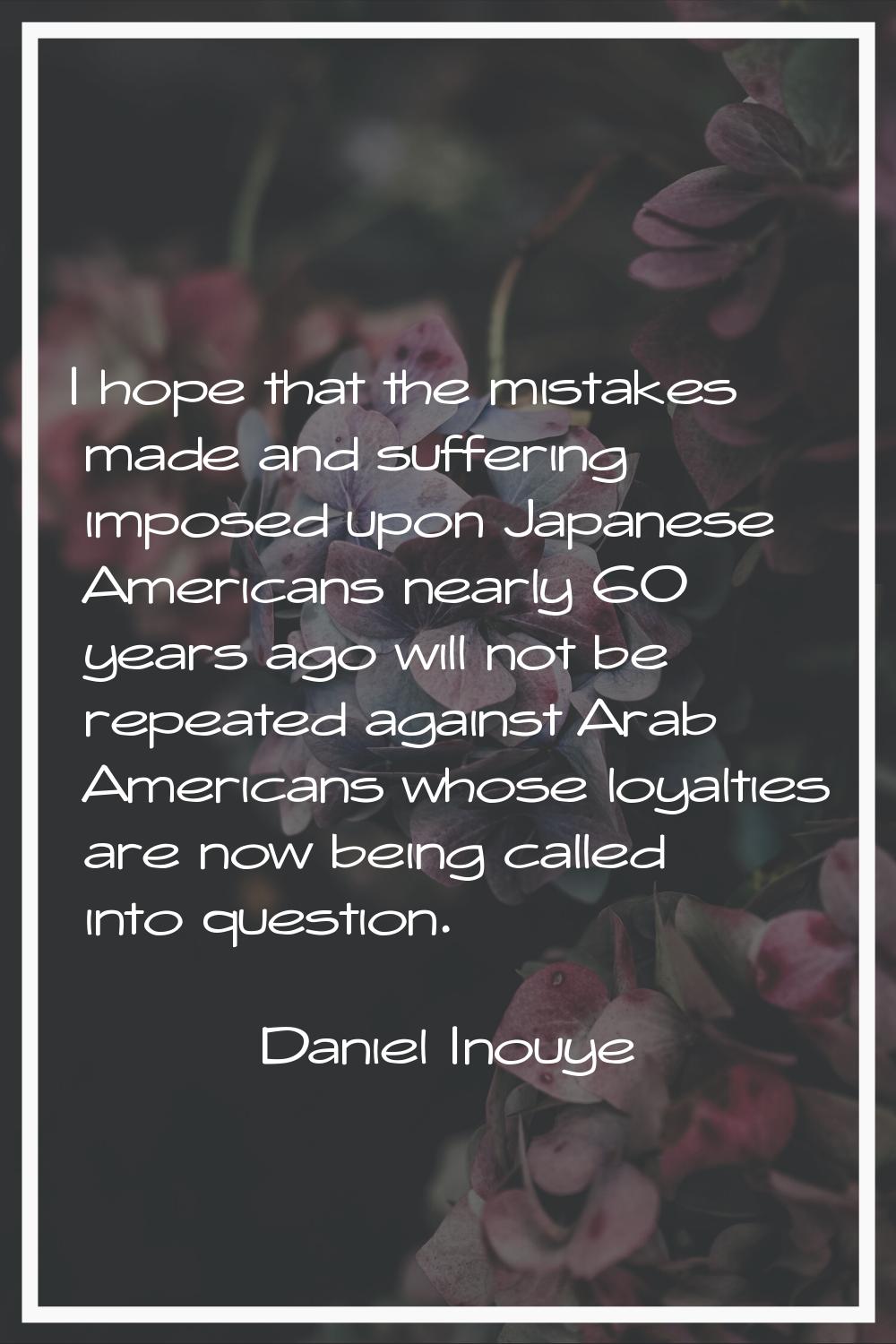 I hope that the mistakes made and suffering imposed upon Japanese Americans nearly 60 years ago wil