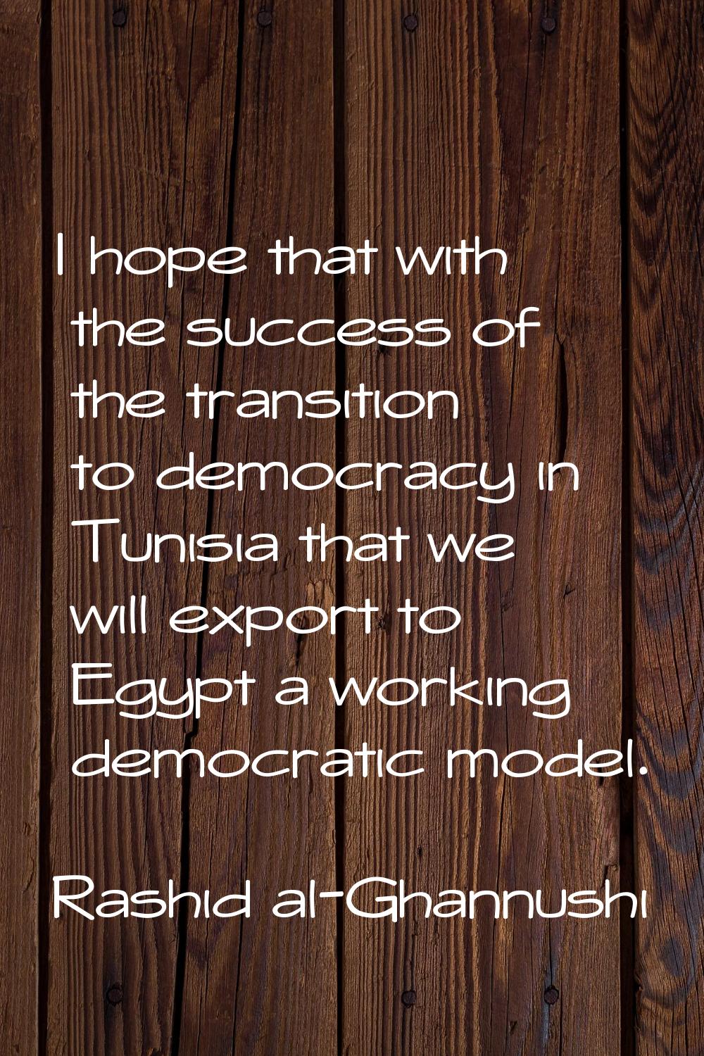 I hope that with the success of the transition to democracy in Tunisia that we will export to Egypt