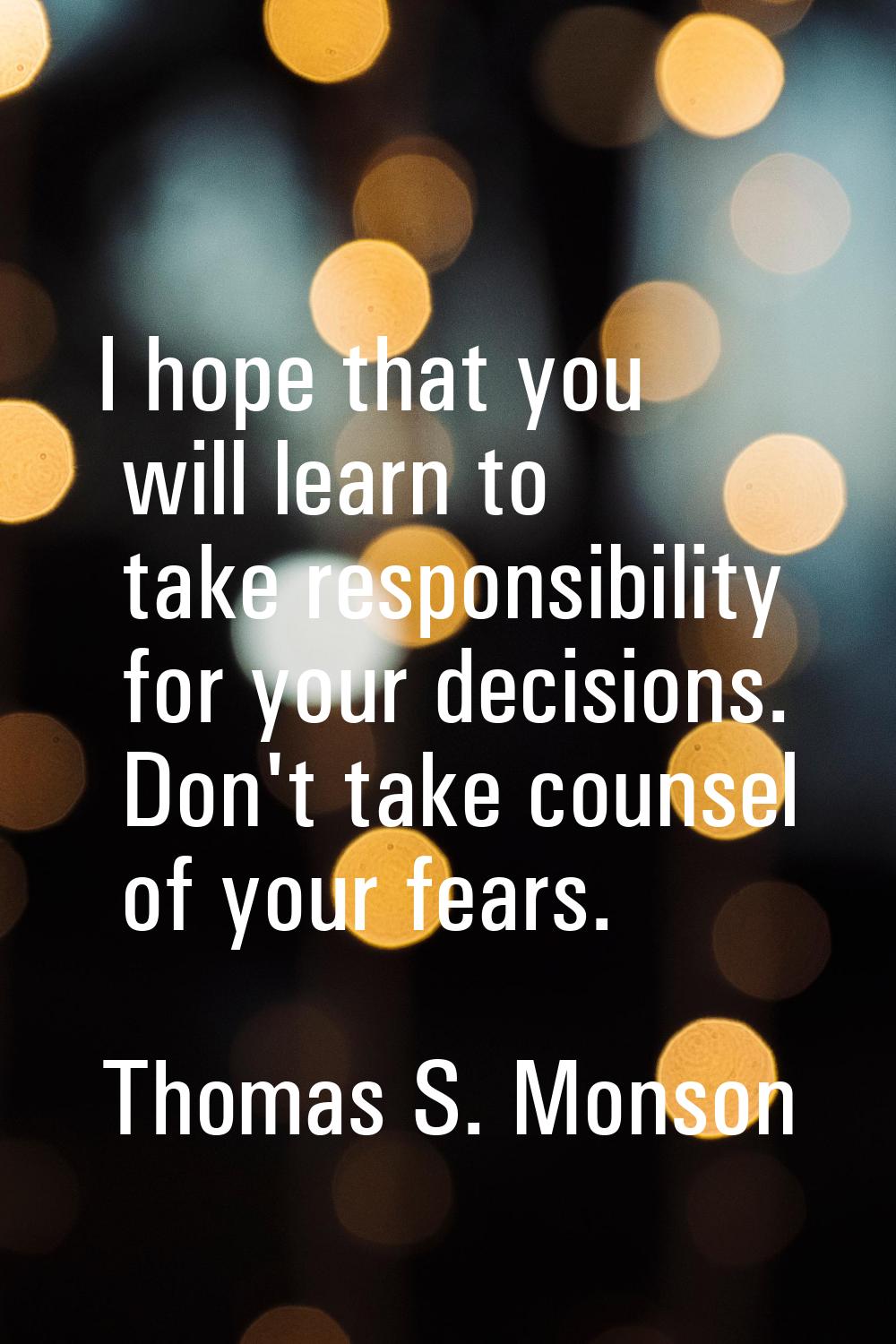 I hope that you will learn to take responsibility for your decisions. Don't take counsel of your fe