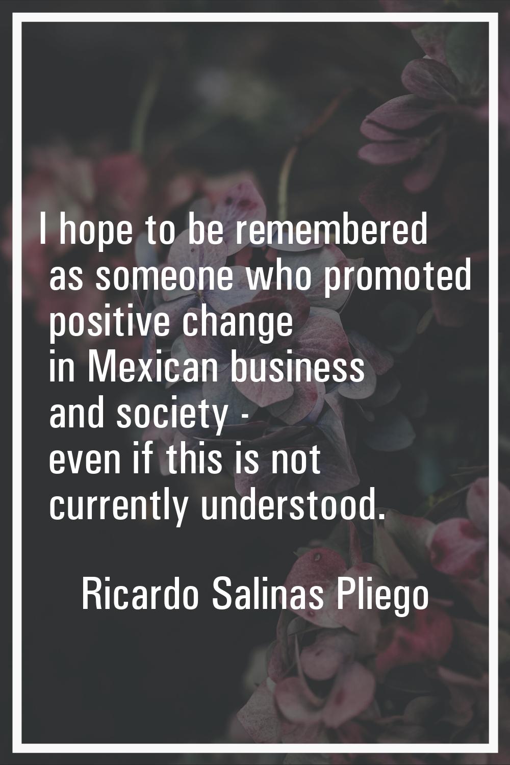 I hope to be remembered as someone who promoted positive change in Mexican business and society - e