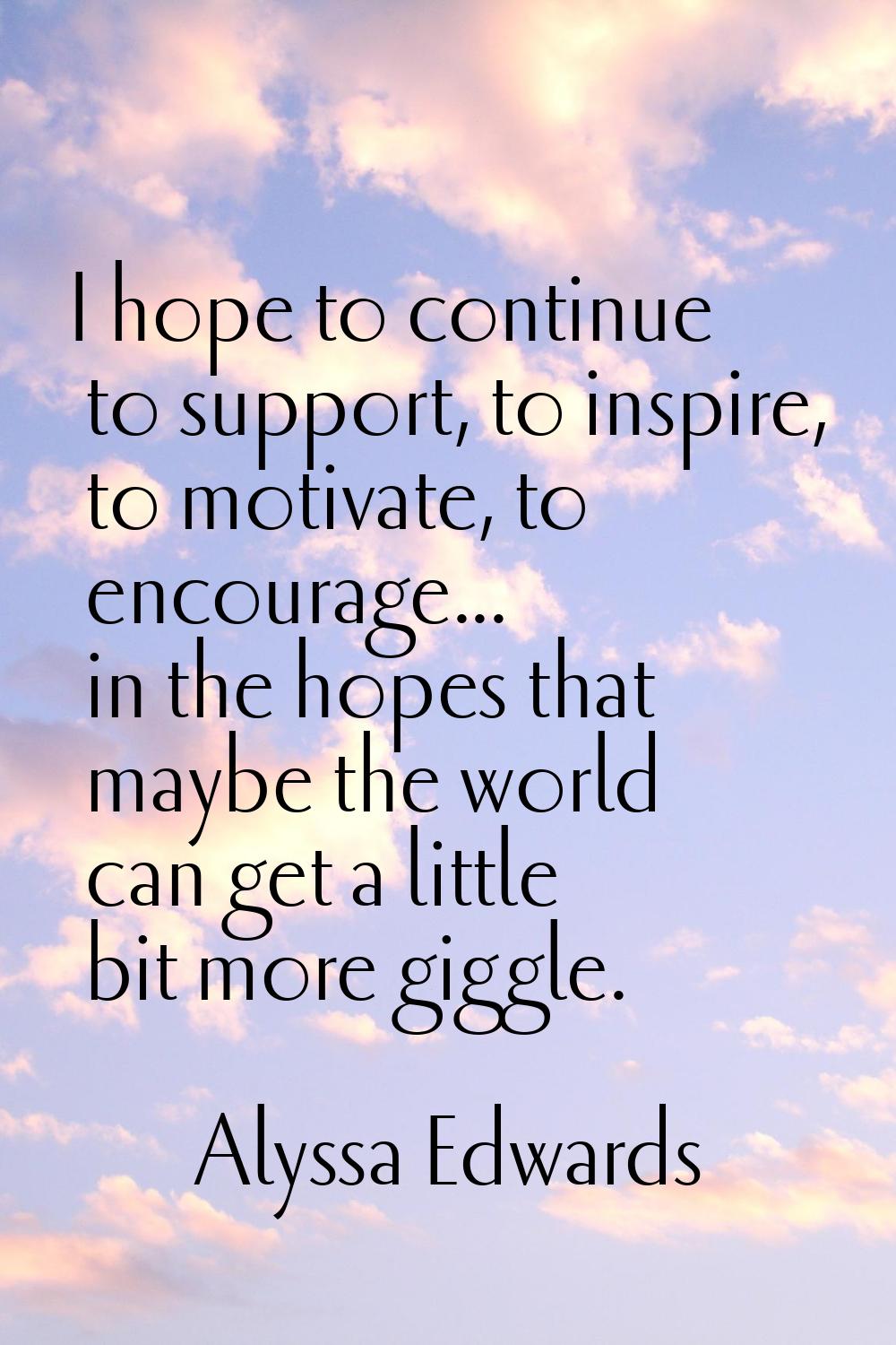 I hope to continue to support, to inspire, to motivate, to encourage... in the hopes that maybe the
