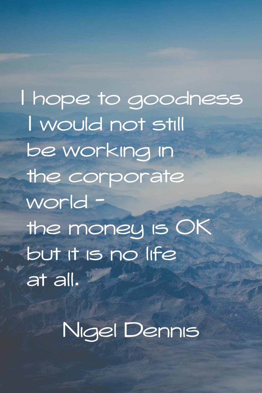 I hope to goodness I would not still be working in the corporate world - the money is OK but it is 