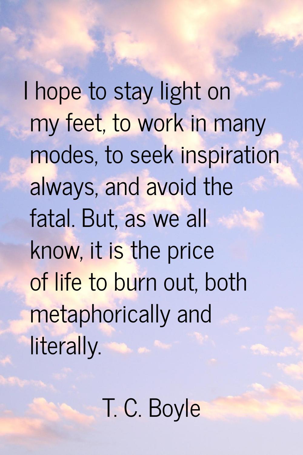 I hope to stay light on my feet, to work in many modes, to seek inspiration always, and avoid the f