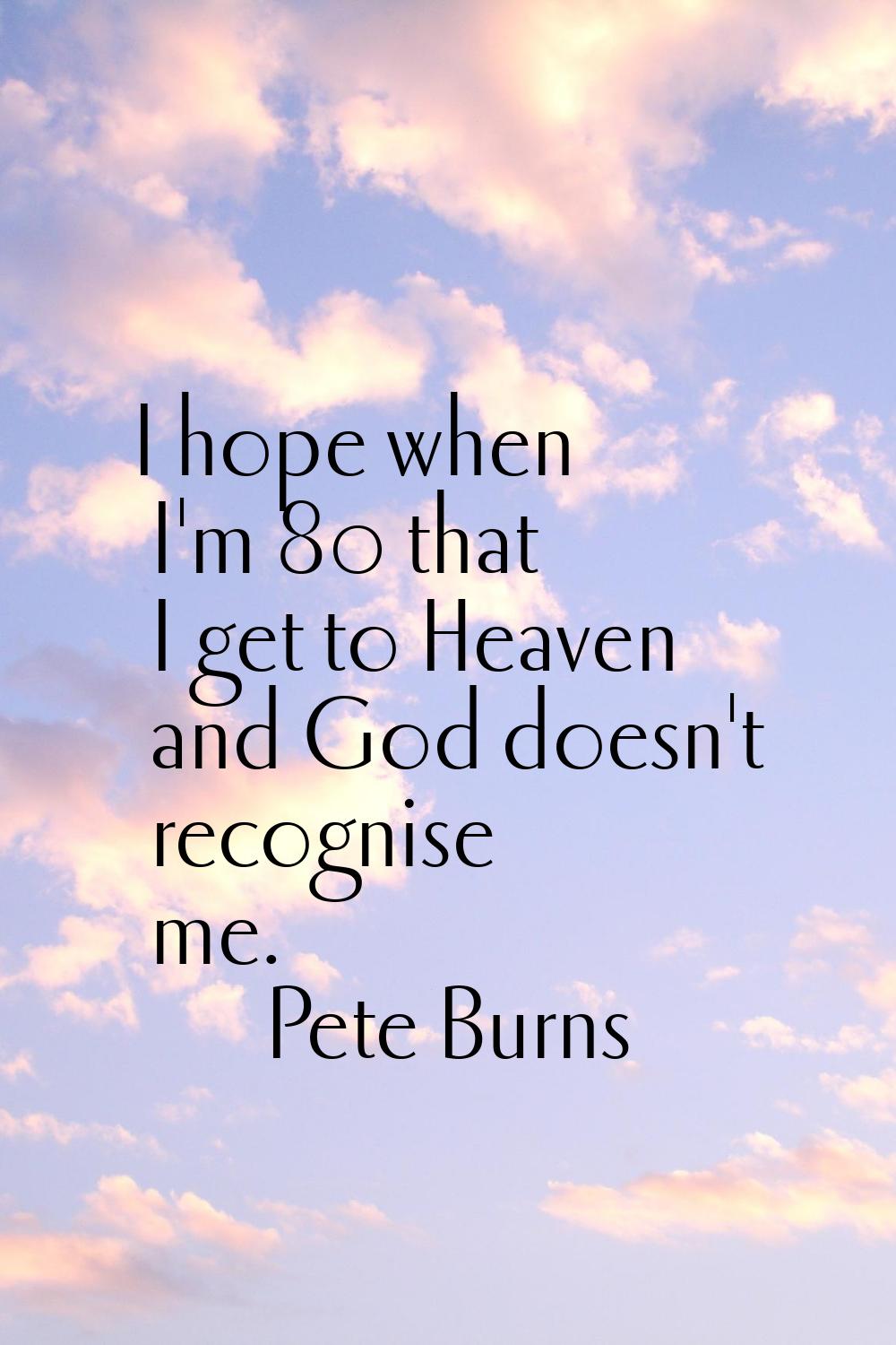 I hope when I'm 80 that I get to Heaven and God doesn't recognise me.