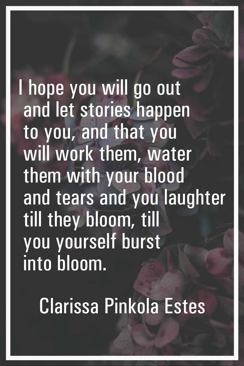 I hope you will go out and let stories happen to you, and that you will work them, water them with 