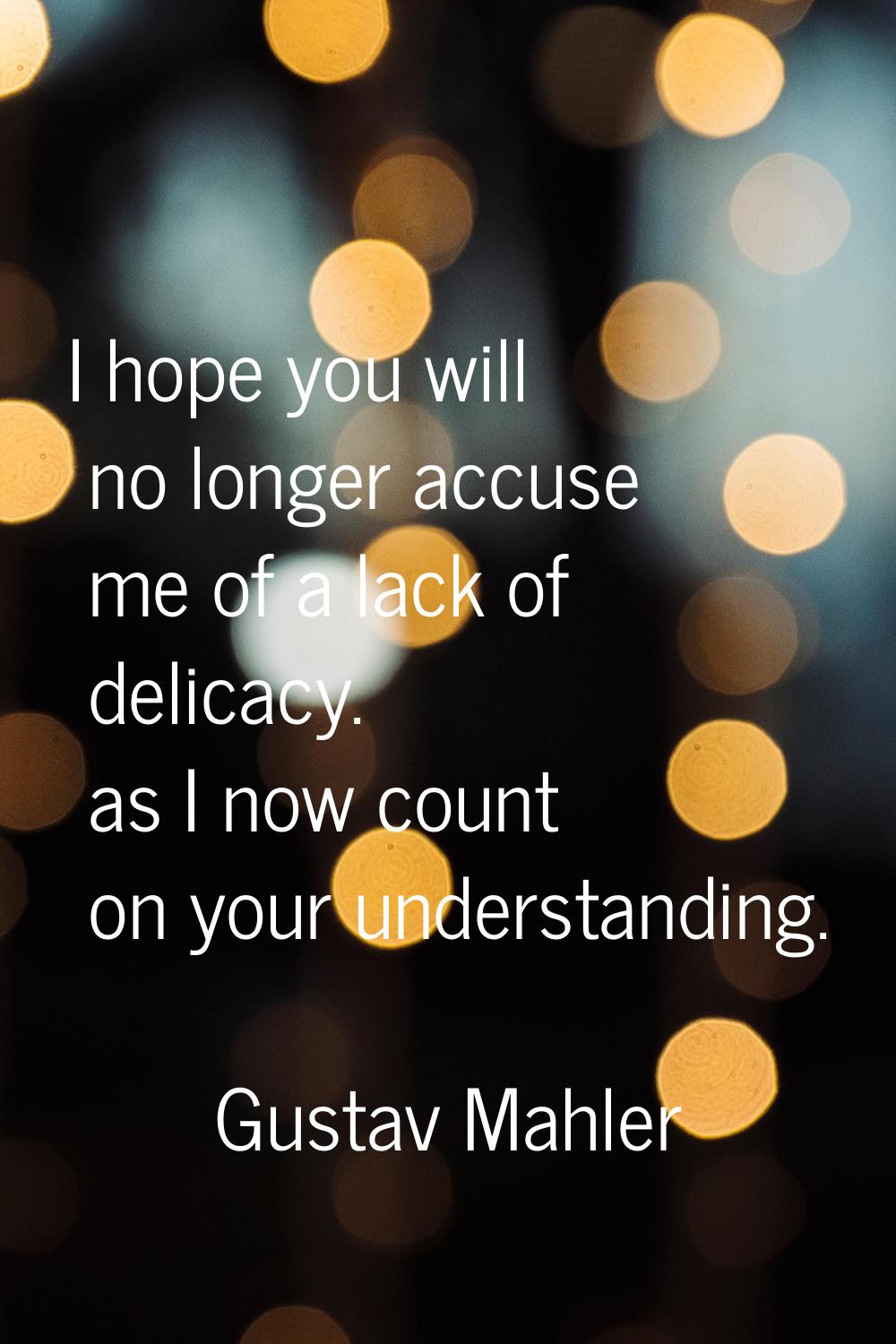 I hope you will no longer accuse me of a lack of delicacy. as I now count on your understanding.