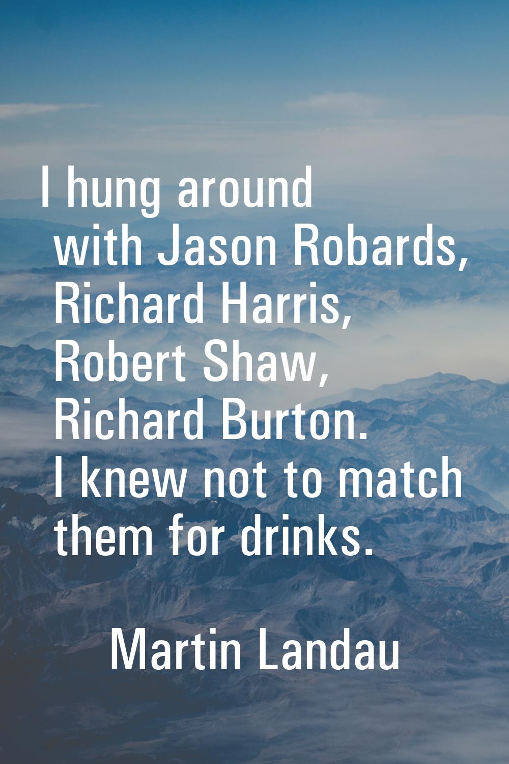 I hung around with Jason Robards, Richard Harris, Robert Shaw, Richard Burton. I knew not to match 