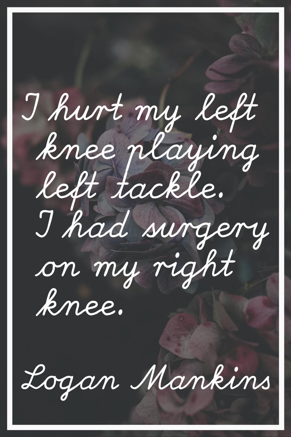 I hurt my left knee playing left tackle. I had surgery on my right knee.