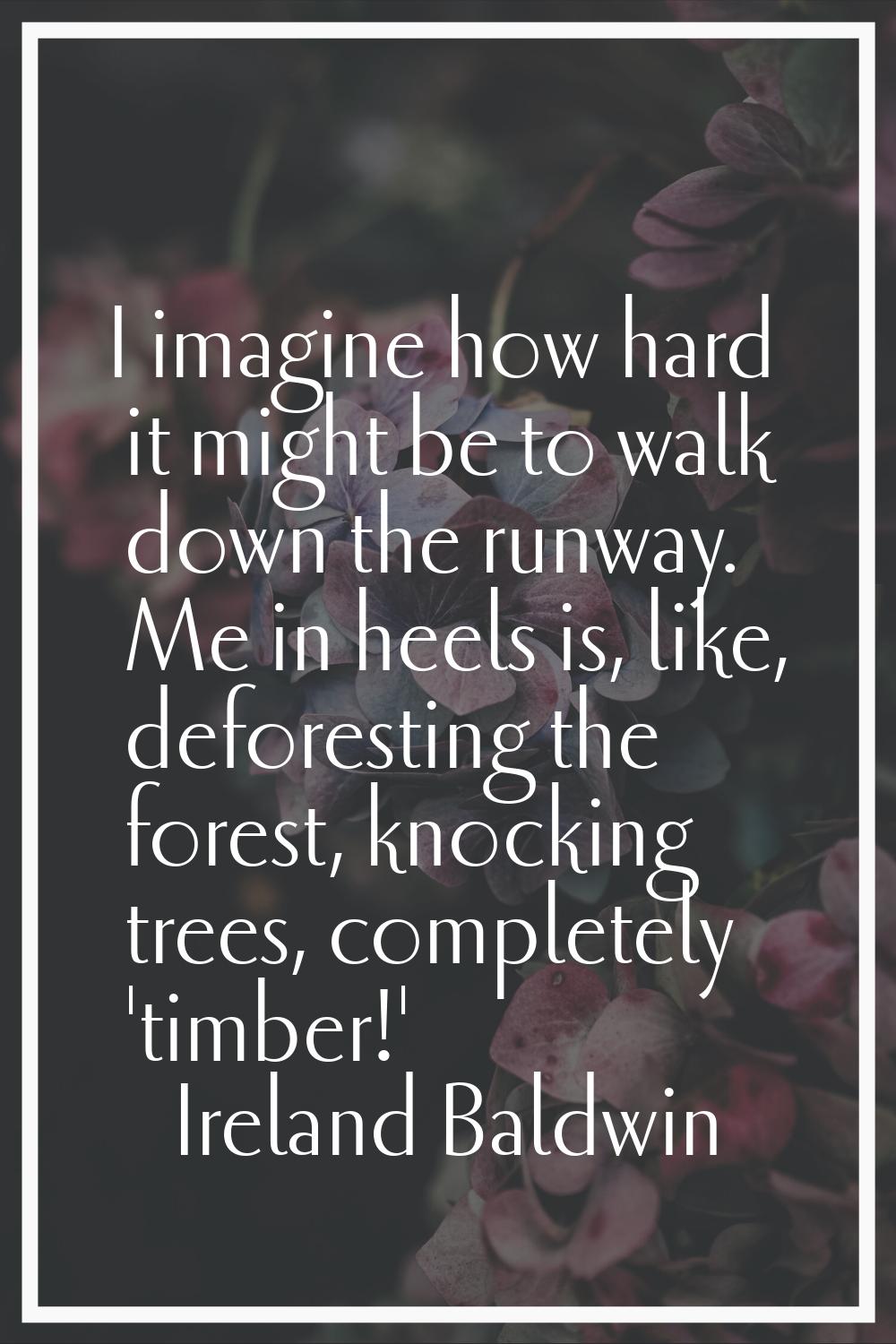 I imagine how hard it might be to walk down the runway. Me in heels is, like, deforesting the fores