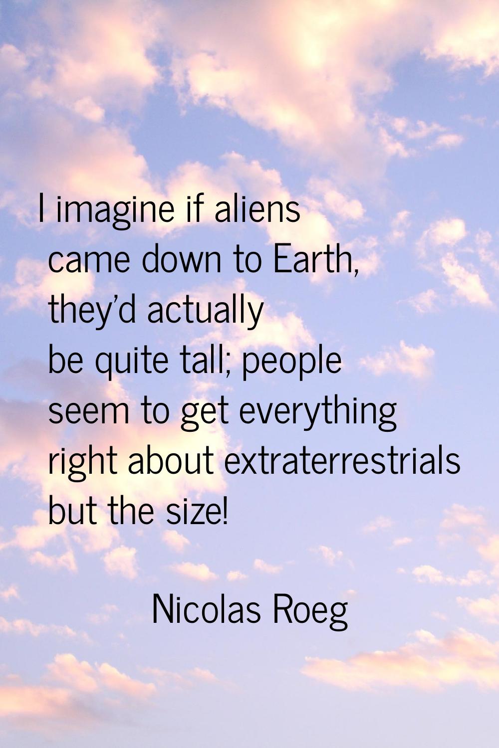 I imagine if aliens came down to Earth, they'd actually be quite tall; people seem to get everythin