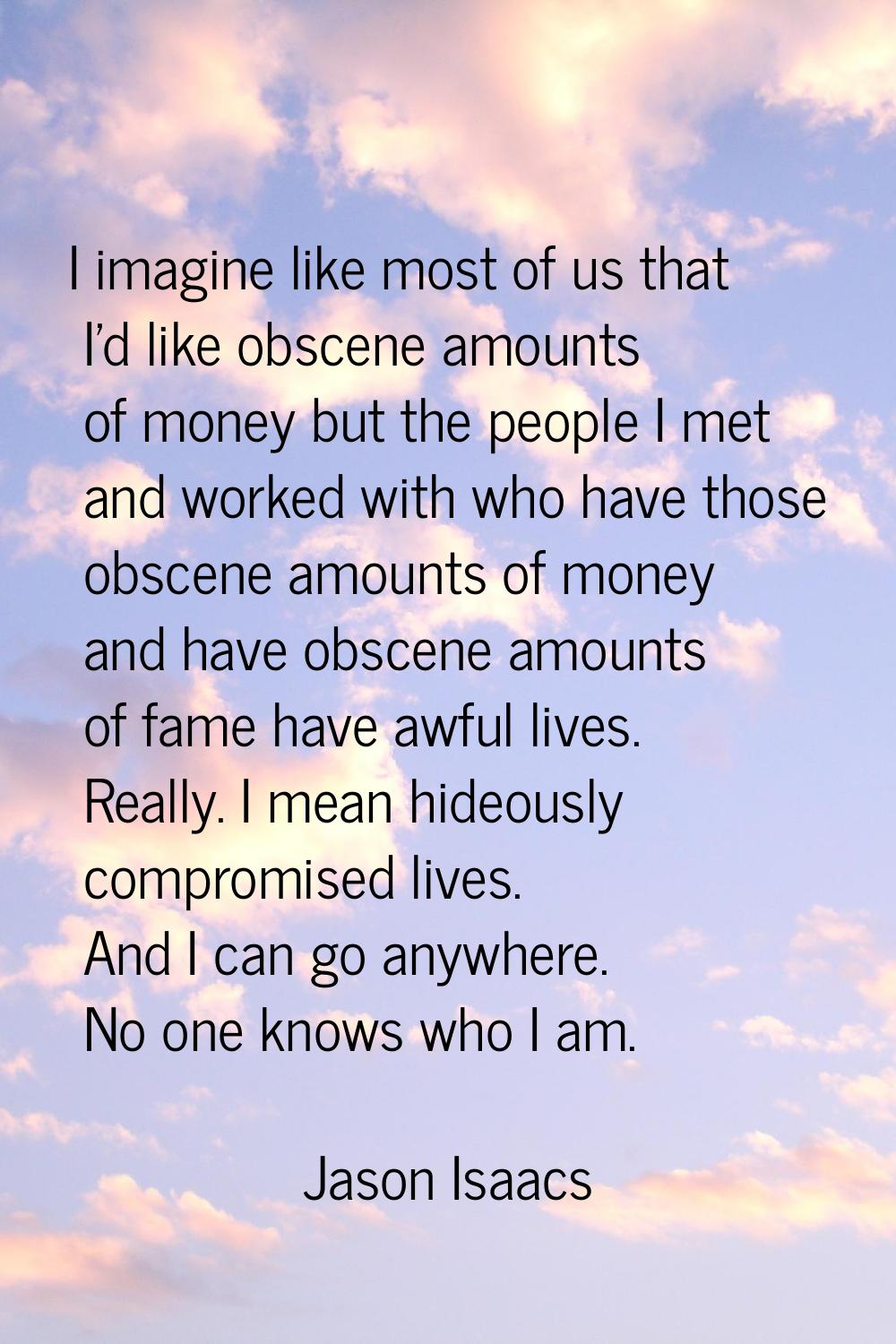 I imagine like most of us that I'd like obscene amounts of money but the people I met and worked wi