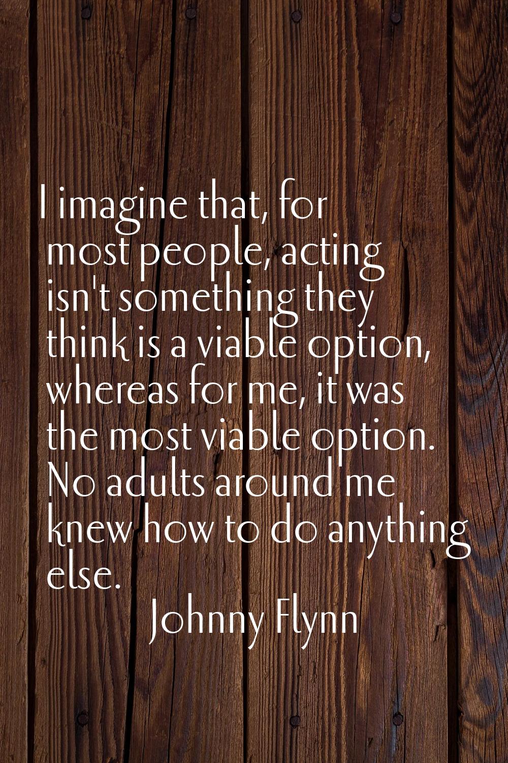 I imagine that, for most people, acting isn't something they think is a viable option, whereas for 