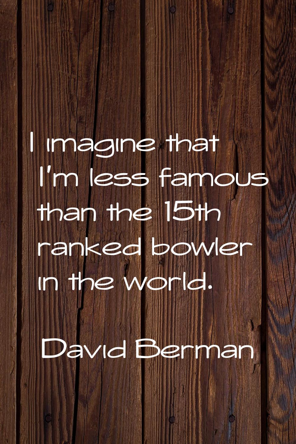 I imagine that I'm less famous than the 15th ranked bowler in the world.