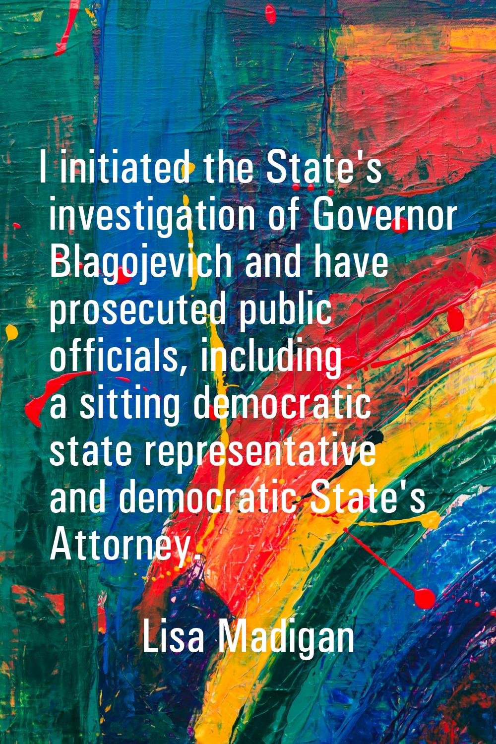 I initiated the State's investigation of Governor Blagojevich and have prosecuted public officials,